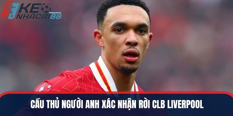 Cầu thủ người Anh xác nhận rời CLB Liverpool
